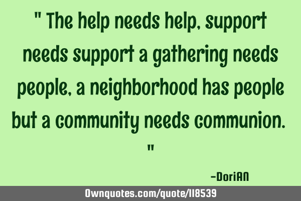 " The help needs help , support needs support a gathering needs people , a neighborhood has people