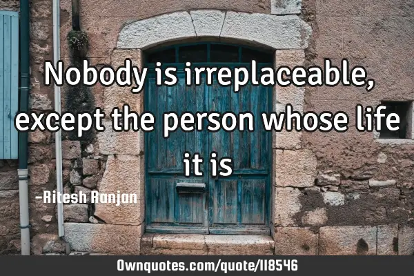 Nobody is irreplaceable, except the person whose life it