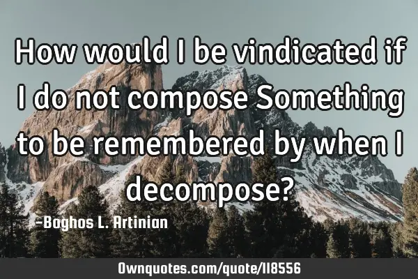 How would I be vindicated if I do not compose Something to be remembered by when I decompose?