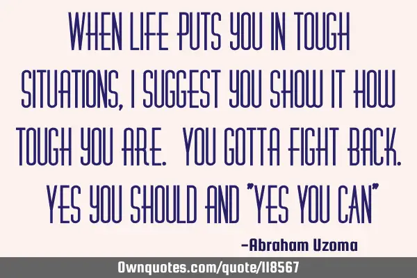When life puts you in tough situations, I suggest you show it how tough you are. You gotta fight
