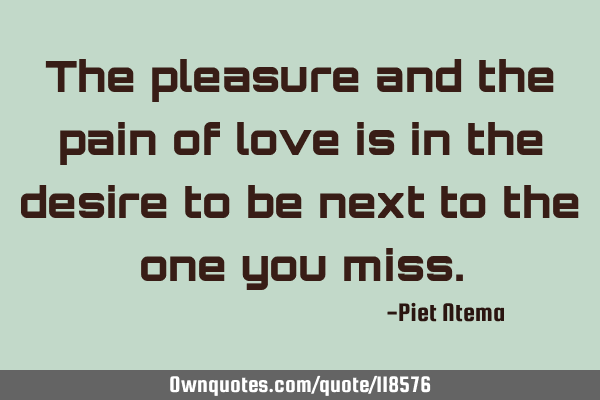 The pleasure and the pain of love is in the desire to be next to the one you