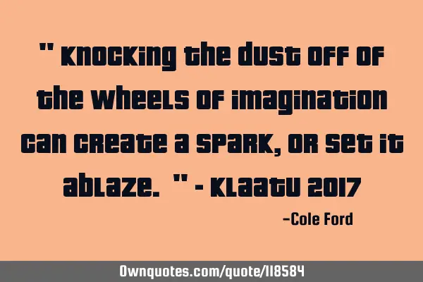 " Knocking the dust off of the wheels of imagination can create a spark, or set it ablaze. " - K