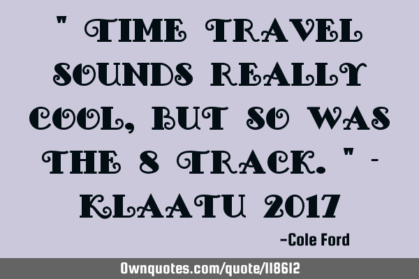 " Time travel sounds really cool, but so was the 8 Track." - Klaatu 2017