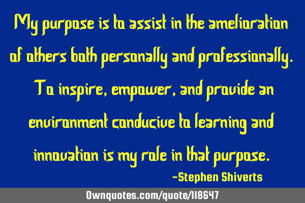 My purpose is to assist in the amelioration of others both personally and professionally. To