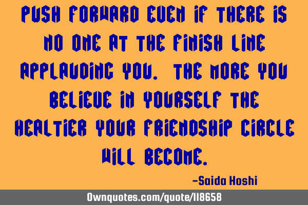 Push forward even if there is no one at the finish line applauding you. The more you believe in