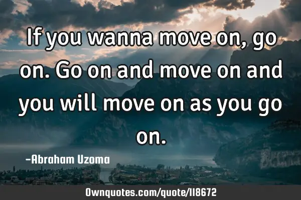If you wanna move on, go on. Go on and move on and you will move on as you go