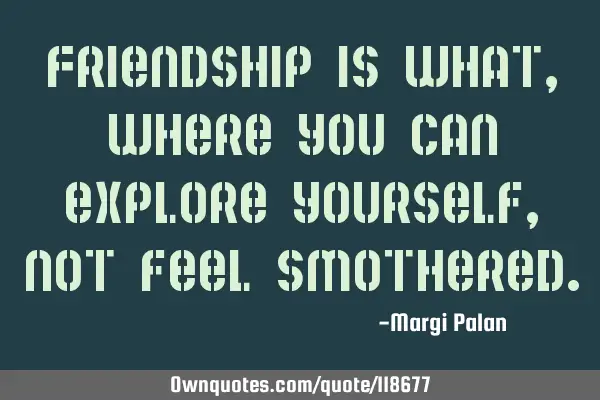 Friendship is what, where you can explore yourself, not feel