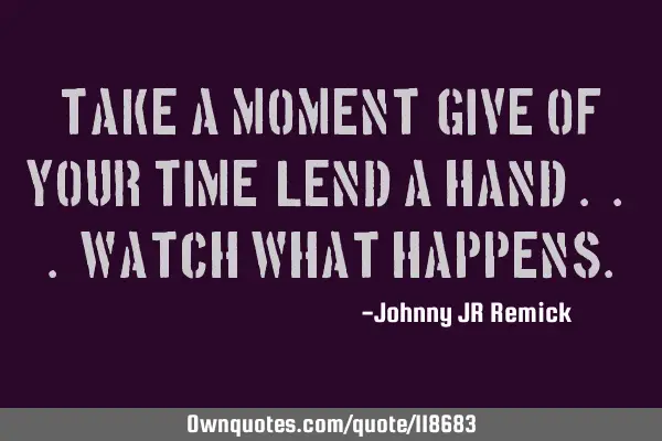 Take a moment, Give of your time, Lend a hand . . . Watch what