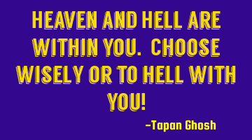 Heaven and Hell are within you. Choose wisely or to hell with you!