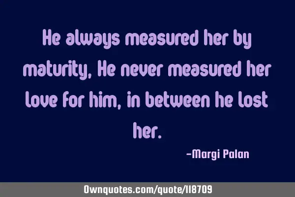 He always measured her by maturity, He never measured her love for him, in between he lost