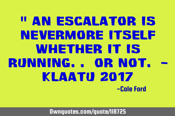 " An escalator is nevermore itself whether it is running.. or not. - Klaatu 2017
