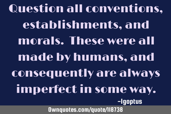 Question all conventions, establishments, and morals. These were all made by humans, and