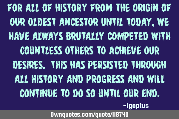 For all of history from the origin of our oldest ancestor until today, we have always brutally