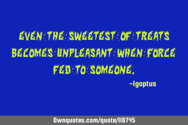 Even the sweetest of treats becomes unpleasant when force fed to