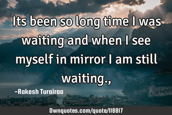Its been so long time i was waiting and when i see myself in mirror i am still waiting.,