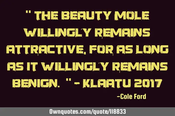 " The beauty mole willingly remains attractive, for as long as it willingly remains benign. " - K