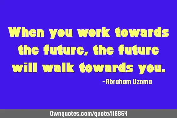 When you work towards the future, the future will walk towards