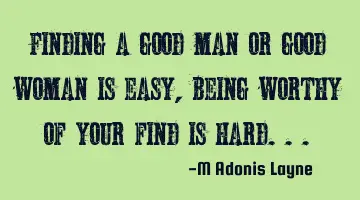 Finding a good man or good woman is easy, being worthy of your find is hard...