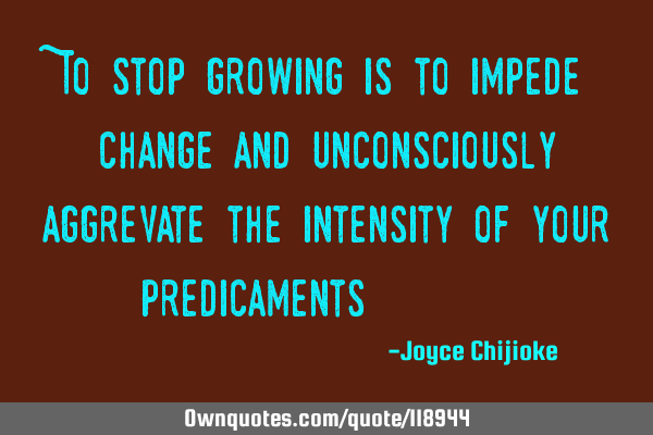 To stop growing is to impede change and unconsciously aggrevate the intensity of your