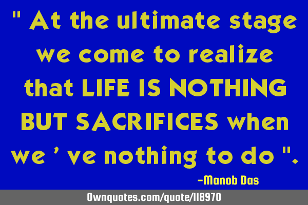 " At the ultimate stage we come to realize that LIFE IS NOTHING BUT SACRIFICES when we 