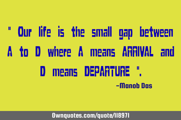 " Our life is the small gap between A to D where A means ARRIVAL and D means DEPARTURE "