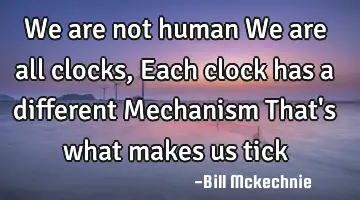 We are not human We are all clocks, Each clock has a different Mechanism That