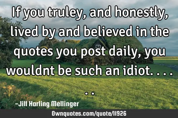 If you truley, and honestly, lived by and believed in the quotes you post daily, you wouldnt be