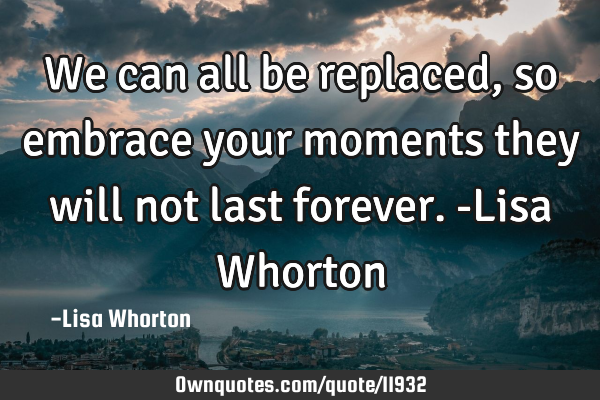 We can all be replaced, so embrace your moments they will not last forever.-Lisa W