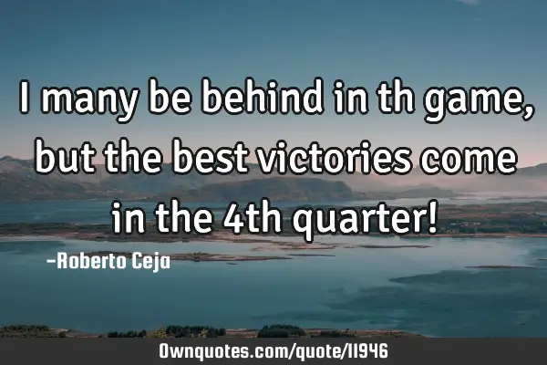I many be behind in th game, but the best victories come in the 4th quarter!