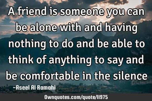 A friend is someone you can be alone with and having nothing to do and be able to think of anything