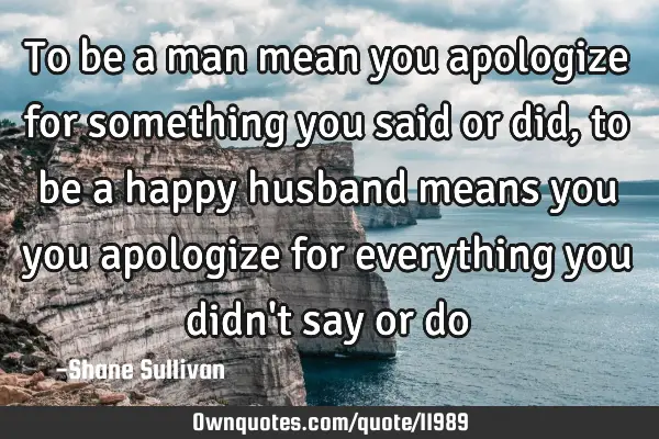 To be a man mean you apologize for something you said or did, to be a happy husband means you you