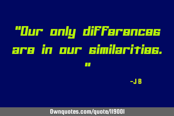 "Our only differences are in our similarities."