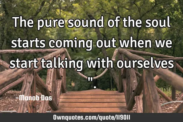 The pure sound of the soul starts coming out when we start talking with ourselves "