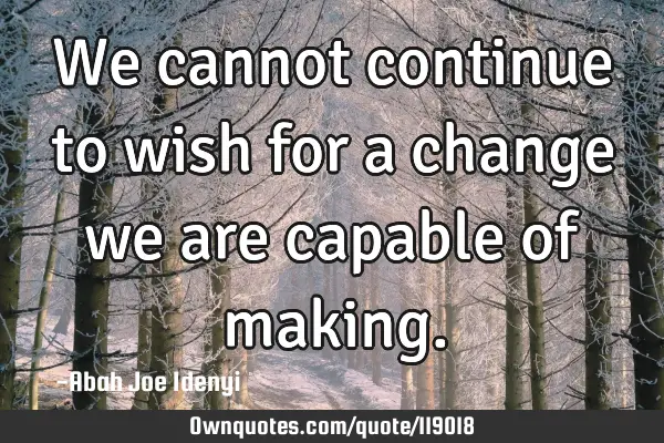 We cannot continue to wish for a change we are capable of