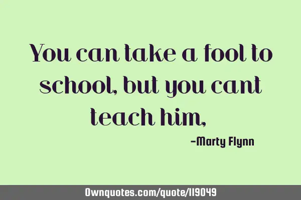 You can take a fool to school,but you cant teach him,