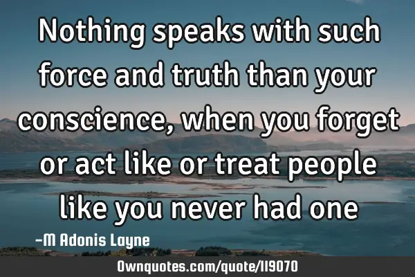 Nothing speaks with such force and truth than your conscience, when you forget or act like or treat