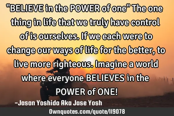 "BELIEVE in the POWER of one" The one thing in life that we truly have control of is ourselves. If