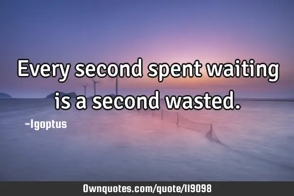 Every second spent waiting is a second