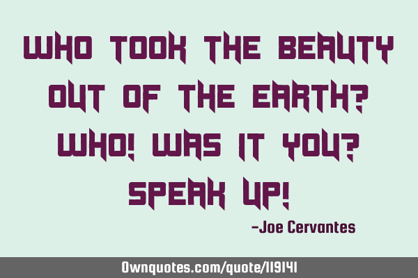 Who took the beauty out of the earth? Who! Was it you? Speak up!