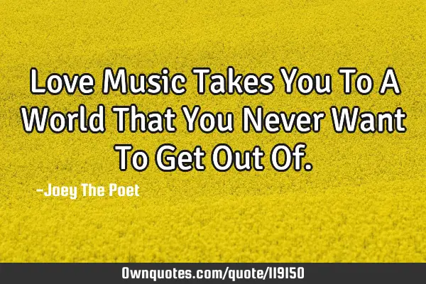 Love Music Takes You To A World That You Never Want To Get Out O
