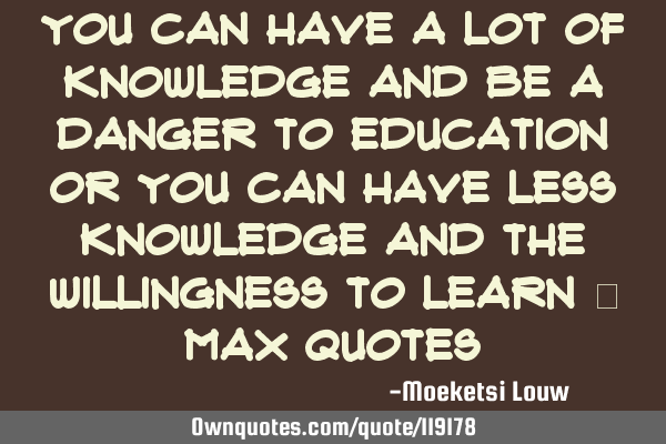 You can have a lot of knowledge and be a danger to education or you can have less knowledge and the