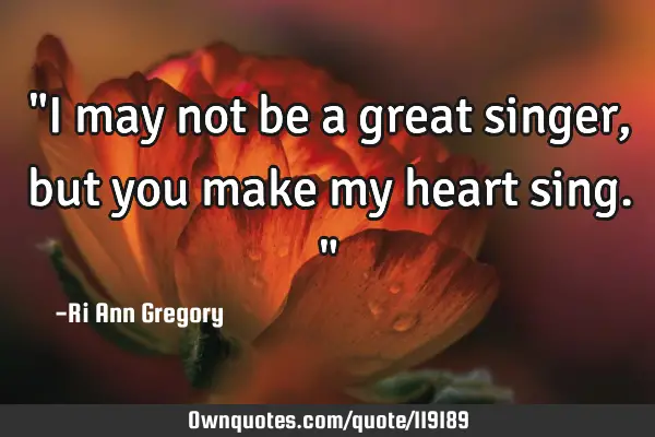 "I may not be a great singer, but you make my heart sing."