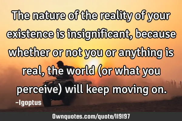 The nature of the reality of your existence is insignificant, because whether or not you or
