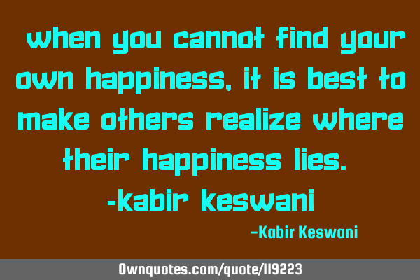 “When you cannot find your own happiness, it is best to make others realize where their happiness