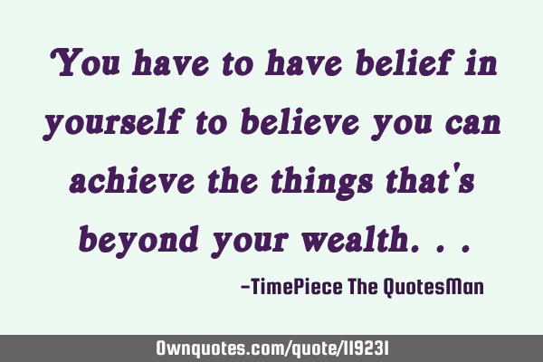 You have to have belief in yourself to believe you can achieve the things that