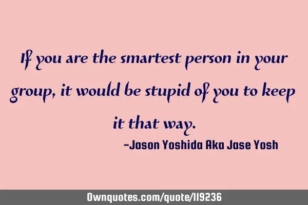 If you are the smartest person in your group, it would be stupid of you to keep it that