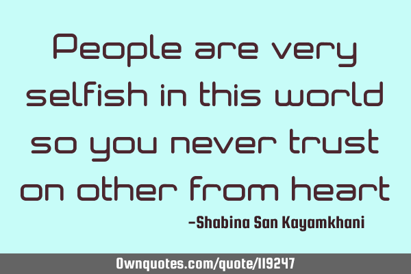 People are very selfish in this world so you never trust on other from