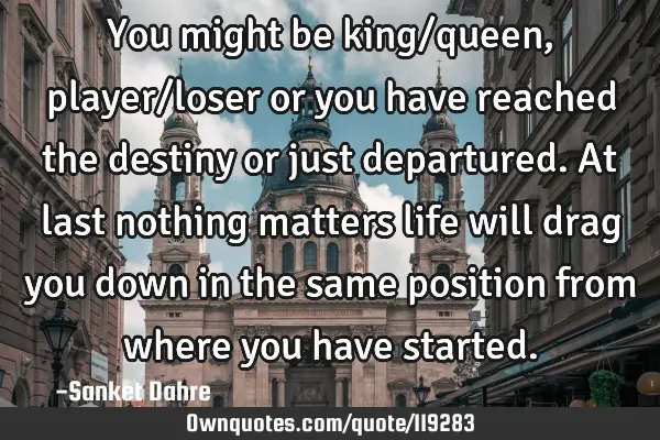 You might be king/queen, player/loser or you have reached the destiny or just departured.At last