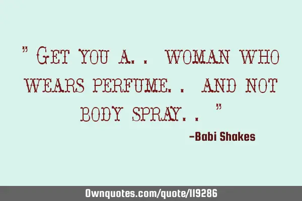 " Get you a.. woman who wears perfume.. and not body spray.. "