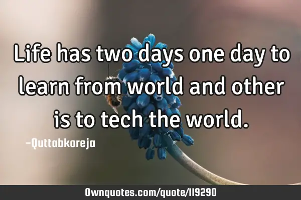 Life has two days one day to learn from world and other is to tech the